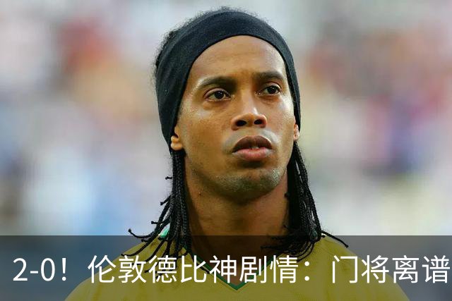 2-0！伦敦德比神剧情：门将离谱乌龙 8.4亿豪门客场爆冷逃离降级区